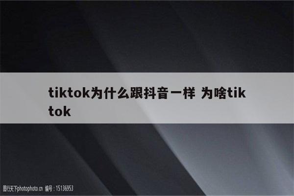 tiktok为什么跟抖音一样 为啥tiktok