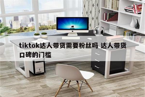 tiktok达人带货需要粉丝吗 达人带货口碑的门槛