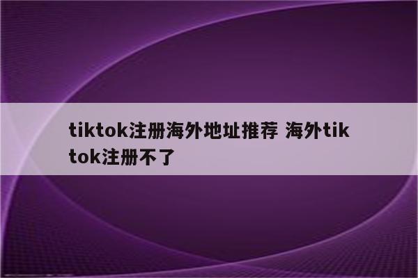 tiktok注册海外地址推荐 海外tiktok注册不了