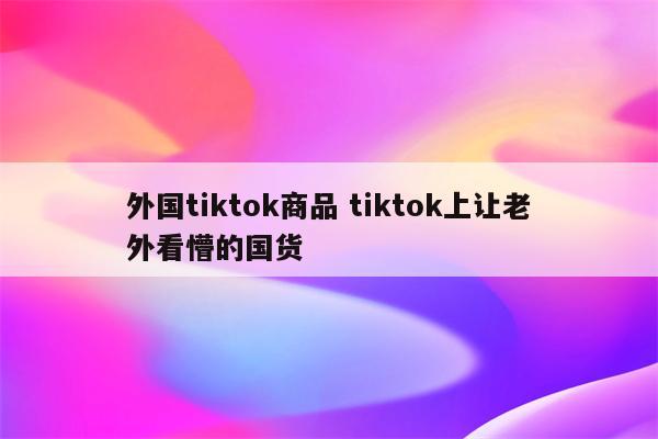 外国tiktok商品 tiktok上让老外看懵的国货