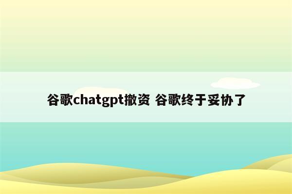 谷歌chatgpt撤资 谷歌终于妥协了