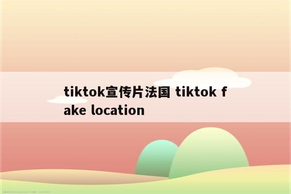 tiktok宣传片法国 tiktok fake location