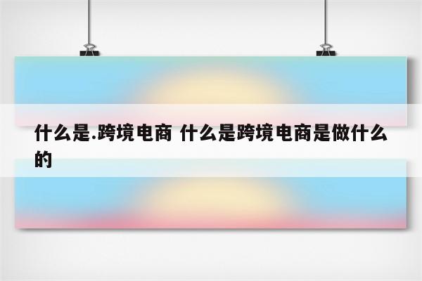 什么是.跨境电商 什么是跨境电商是做什么的