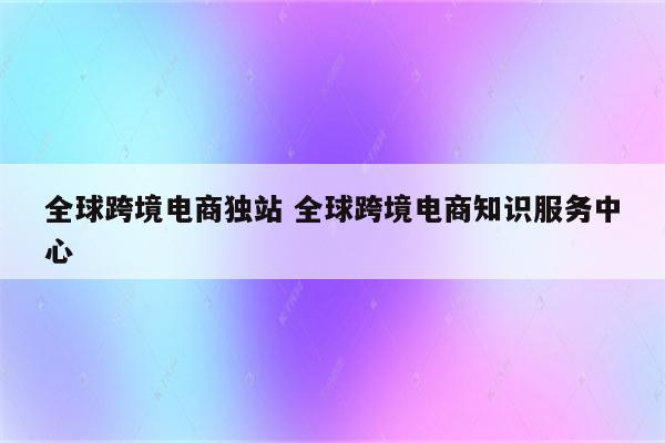 全球跨境电商独站 全球跨境电商知识服务中心