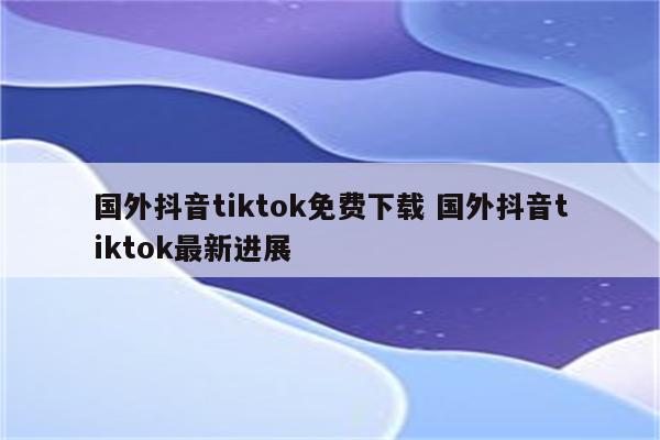 国外抖音tiktok免费下载 国外抖音tiktok最新进展