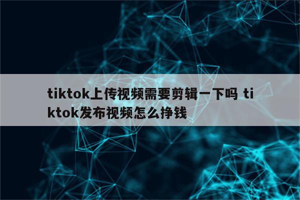 tiktok上传视频需要剪辑一下吗 tiktok发布视频怎么挣钱