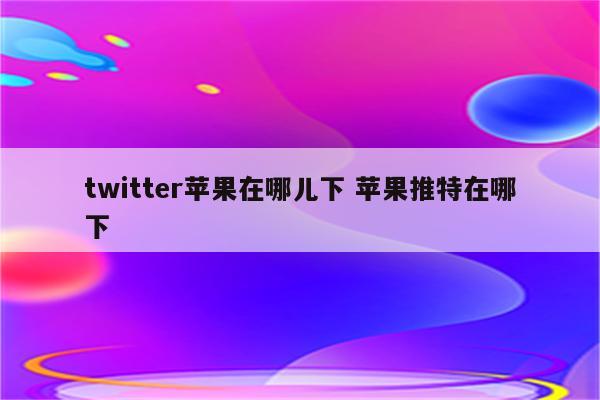 twitter苹果在哪儿下 苹果推特在哪下