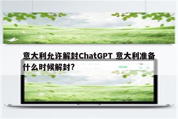 意大利允许解封ChatGPT 意大利准备什么时候解封?