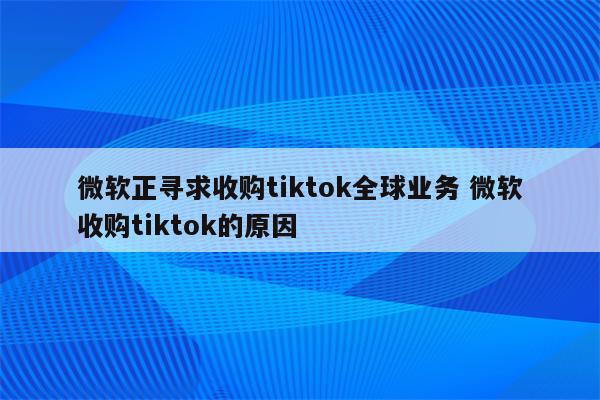 微软正寻求收购tiktok全球业务 微软收购tiktok的原因