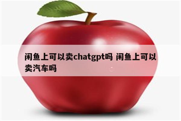 闲鱼上可以卖chatgpt吗 闲鱼上可以卖汽车吗