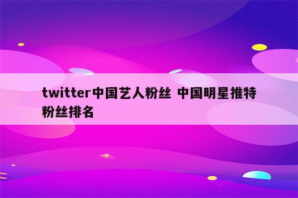 twitter中国艺人粉丝 中国明星推特粉丝排名