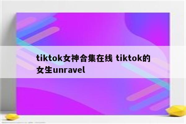 tiktok女神合集在线 tiktok的女生unravel