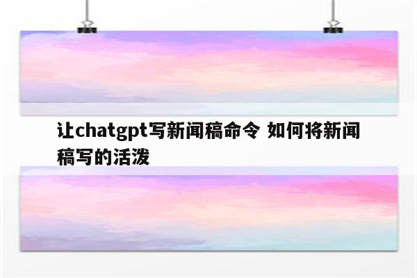 让chatgpt写新闻稿命令 如何将新闻稿写的活泼