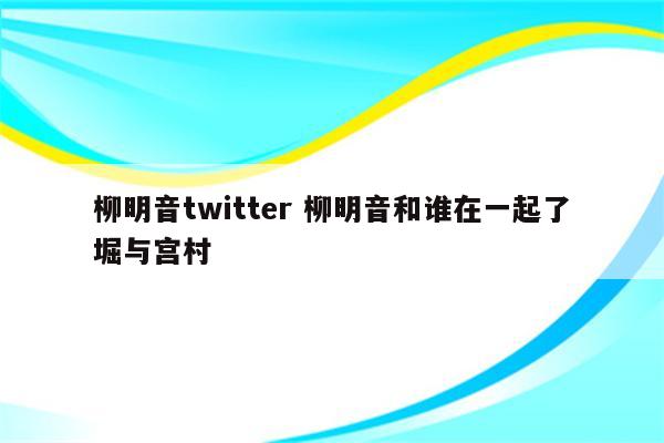 柳明音twitter 柳明音和谁在一起了堀与宫村