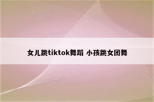 女儿跳tiktok舞蹈 小孩跳女团舞