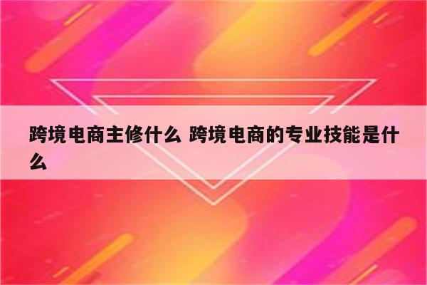 跨境电商主修什么 跨境电商的专业技能是什么
