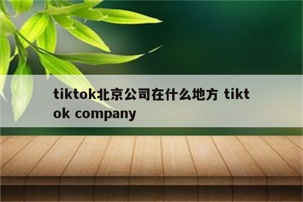 tiktok北京公司在什么地方 tiktok company