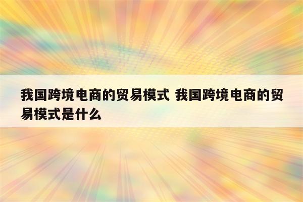 我国跨境电商的贸易模式 我国跨境电商的贸易模式是什么