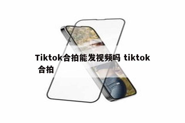 Tiktok合拍能发视频吗 tiktok 合拍