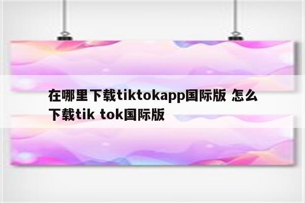 在哪里下载tiktokapp国际版 怎么下载tik tok国际版