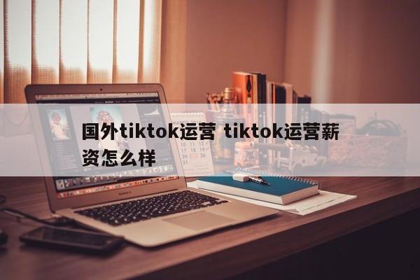 国外tiktok运营 tiktok运营薪资怎么样