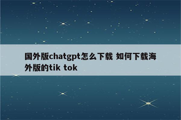 国外版chatgpt怎么下载 如何下载海外版的tik tok