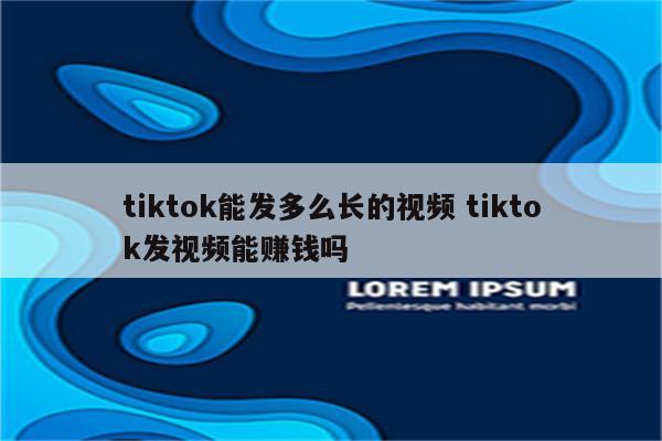 tiktok能发多么长的视频 tiktok发视频能赚钱吗
