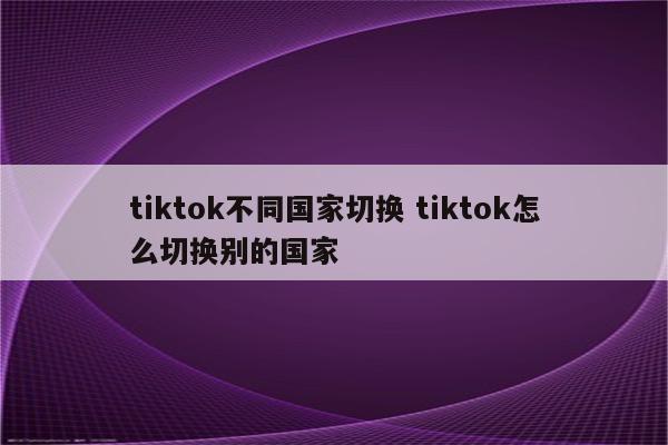 tiktok不同国家切换 tiktok怎么切换别的国家