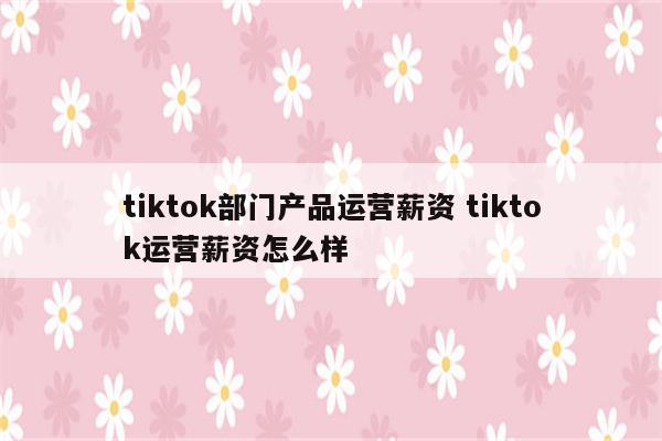 tiktok部门产品运营薪资 tiktok运营薪资怎么样
