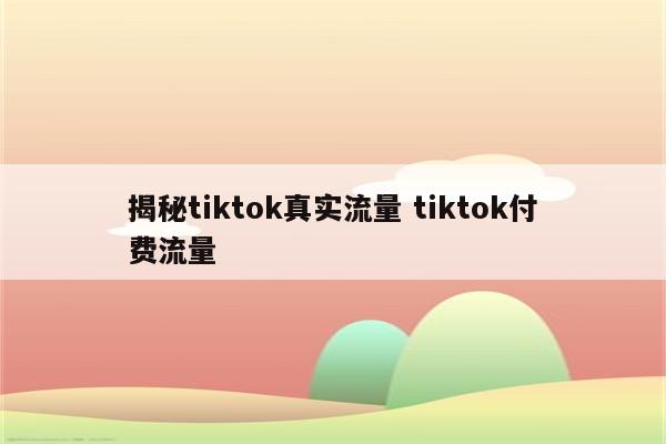 揭秘tiktok真实流量 tiktok付费流量