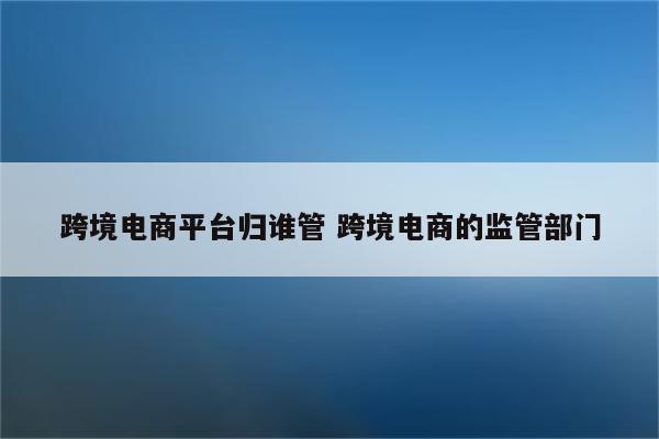 跨境电商平台归谁管 跨境电商的监管部门