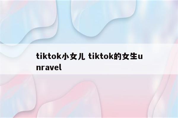 tiktok小女儿 tiktok的女生unravel