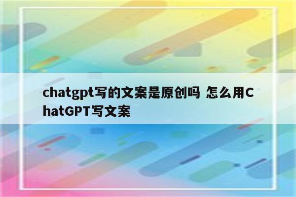 chatgpt写的文案是原创吗 怎么用ChatGPT写文案