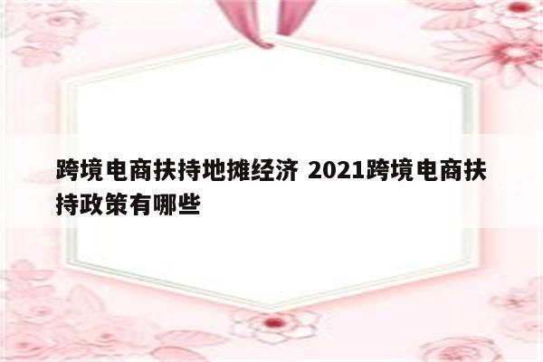 跨境电商扶持地摊经济 2021跨境电商扶持政策有哪些