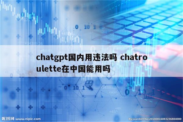 chatgpt国内用违法吗 chatroulette在中国能用吗