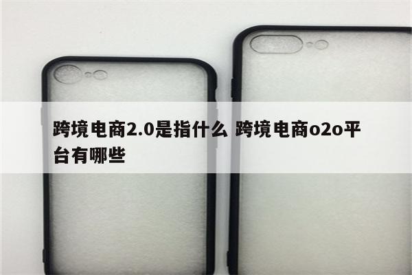 跨境电商2.0是指什么 跨境电商o2o平台有哪些