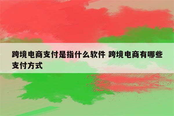 跨境电商支付是指什么软件 跨境电商有哪些支付方式