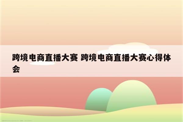 跨境电商直播大赛 跨境电商直播大赛心得体会