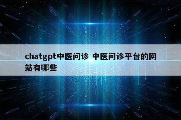 chatgpt中医问诊 中医问诊平台的网站有哪些