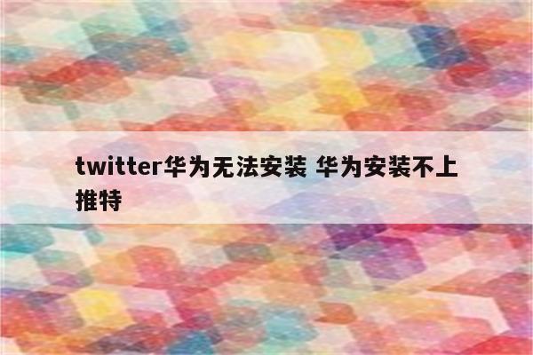 twitter华为无法安装 华为安装不上推特