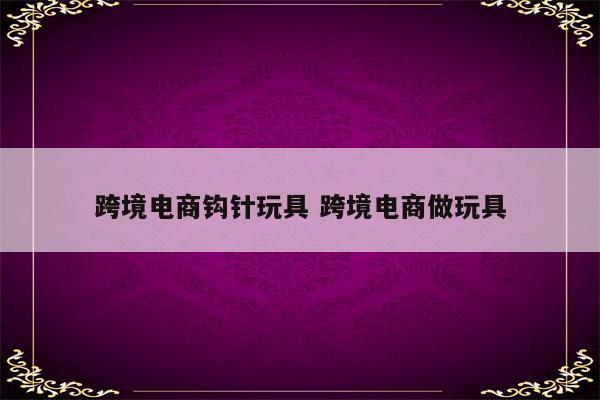 跨境电商钩针玩具 跨境电商做玩具