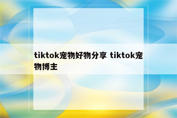 tiktok宠物好物分享 tiktok宠物博主