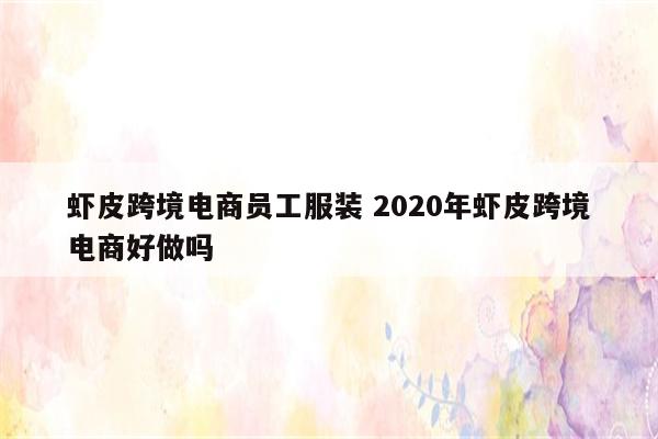 虾皮跨境电商员工服装 2020年虾皮跨境电商好做吗