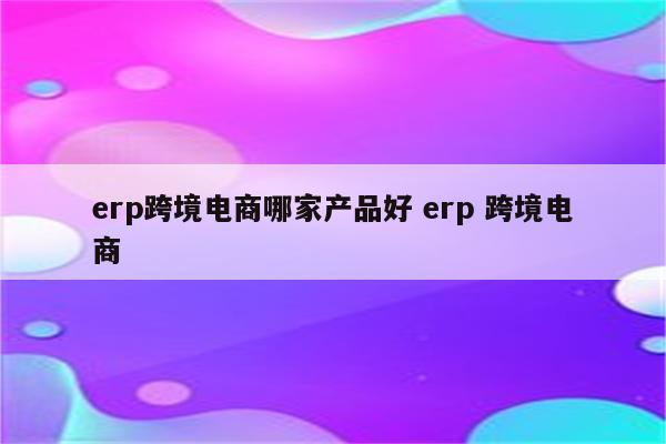 erp跨境电商哪家产品好 erp 跨境电商