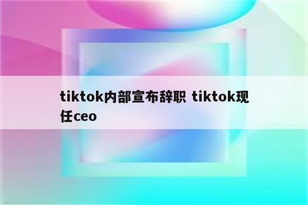 tiktok内部宣布辞职 tiktok现任ceo