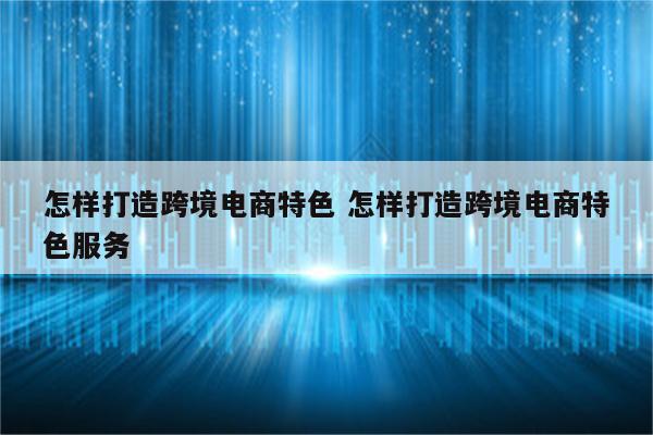 怎样打造跨境电商特色 怎样打造跨境电商特色服务