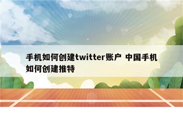 手机如何创建twitter账户 中国手机如何创建推特