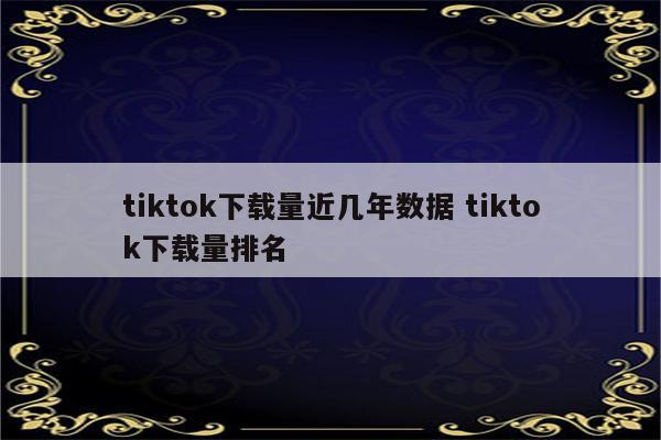 tiktok下载量近几年数据 tiktok下载量排名