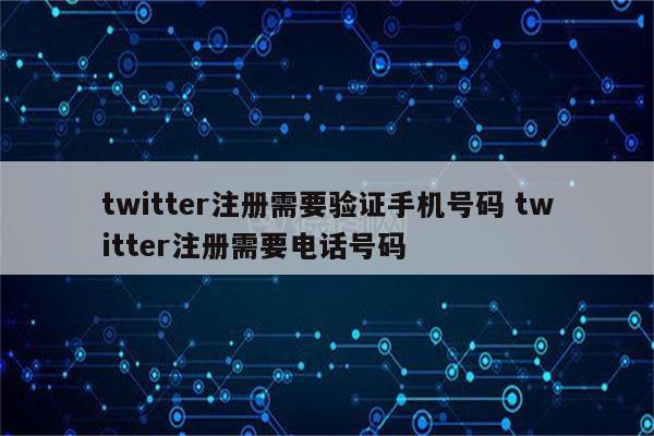twitter注册需要验证手机号码 twitter注册需要电话号码