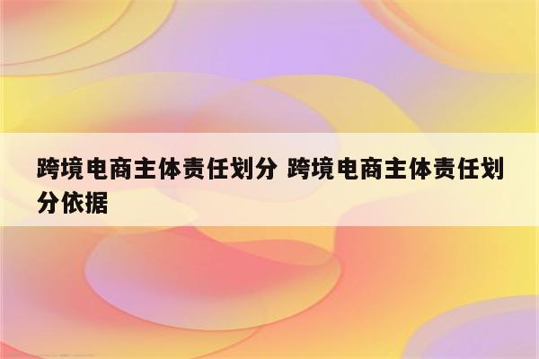 跨境电商主体责任划分 跨境电商主体责任划分依据